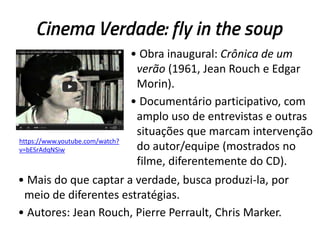Cinema Verdade: fly in the soup
• Obra inaugural: Crônica de um
verão (1961, Jean Rouch e Edgar
Morin).
• Documentário participativo, com
amplo uso de entrevistas e outras
situações que marcam intervenção
do autor/equipe (mostrados no
filme, diferentemente do CD).
• Mais do que captar a verdade, busca produzi-la, por
meio de diferentes estratégias.
• Autores: Jean Rouch, Pierre Perrault, Chris Marker.
https://www.youtube.com/watch?
v=bESrAdqNSiw
 