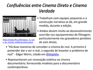 Confluências entre Cinema Direto e Cinema
Verdade
• Trabalham com equipes pequenas e a
construção narrativa se dá, em grande
medida, durante a edição.
• Ambos devem muito ao desenvolvimento
ocorrido nos equipamentos de filmagem,
particularmente nos gravadores portáteis
de som direto.
• “Há duas maneiras de conceber o cinema do real. A primeira é
pretender dar a ver o real, a segunda de levantar o problema do
real” - Edgar Morin, citado em Wikipédia.
• Representaram um renovação estética no cinema
documentário, fornecendo modelos para o documentário
contemporâneo.
https://www.nfb.ca/film/pour_la_suit
e_du_monde_en#temp-share-panel
 
