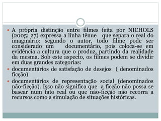 A própria distinção entre filmes feita por NICHOLS
(2005: 27) expressa a linha tênue que separa o real do
imaginário: segundo o autor, todo filme pode ser
considerado um documentário, pois coloca-se em
evidência a cultura que o produz, partindo da realidade
da mesma. Sob este aspecto, os filmes podem se dividir
em duas grandes categorias:
 documentários de satisfação de desejos ( denominados
ficção)
 documentários de representação social (denominados
não-ficção). Isso não significa que a ficção não possa se
basear num fato real ou que não-ficção não recorra a
recursos como a simulação de situações históricas.
 