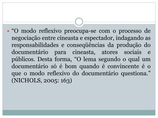  “O modo reflexivo preocupa-se com o processo de
negociação entre cineasta e espectador, indagando as
responsabilidades e conseqüências da produção do
documentário para cineasta, atores sociais e
públicos. Desta forma, “O lema segundo o qual um
documentário só é bom quando é convincente é o
que o modo reflexivo do documentário questiona.”
(NICHOLS, 2005: 163)
 