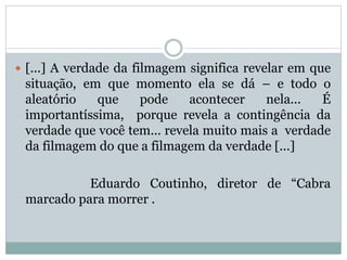 [...] A verdade da filmagem significa revelar em que
situação, em que momento ela se dá – e todo o
aleatório que pode acontecer nela... É
importantíssima, porque revela a contingência da
verdade que você tem... revela muito mais a verdade
da filmagem do que a filmagem da verdade [...]
Eduardo Coutinho, diretor de “Cabra
marcado para morrer .
 