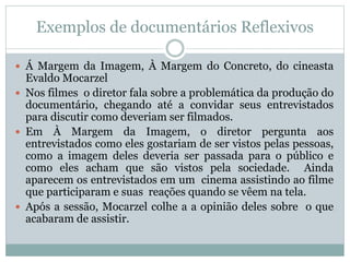 Exemplos de documentários Reflexivos
 Á Margem da Imagem, À Margem do Concreto, do cineasta
Evaldo Mocarzel
 Nos filmes o diretor fala sobre a problemática da produção do
documentário, chegando até a convidar seus entrevistados
para discutir como deveriam ser filmados.
 Em À Margem da Imagem, o diretor pergunta aos
entrevistados como eles gostariam de ser vistos pelas pessoas,
como a imagem deles deveria ser passada para o público e
como eles acham que são vistos pela sociedade. Ainda
aparecem os entrevistados em um cinema assistindo ao filme
que participaram e suas reações quando se vêem na tela.
 Após a sessão, Mocarzel colhe a a opinião deles sobre o que
acabaram de assistir.
 
