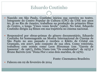 Eduardo Coutinho
 Nascido em São Paulo, Coutinho iniciou sua carreira no teatro.
Integrante do Centro Popular de Cultura (CPC) da UNE nos anos
60, já no Rio de Janeiro, trabalhou na produção do primeiro filme
do Centro, o longa "Cinco vezes favela" (1962). No total, Eduardo
Coutinho dirigiu 24 filmes em sua trajetória no cinema nacional.
 Responsável por obras-primas do gênero documentário, Eduardo
Coutinho foi homenageado na Mostra Internacional de Cinema de
São Paulo no ano passado e recebeu o Kikito de Cristal em
Gramado, em 2007, pelo conjunto de sua obra. Como roteirista,
trabalhou com nomes como Leon Hirszman (em "Garota de
Ipanema", de 1967), Zelito Viana (em "Os condenados", de 1975) e
Bruno Barreto (em "Dona Flor e seus dois maridos, de 1976).
Fonte: Cinemateca Brasileira
 Faleceu em 02 de fevereiro de 2014
 