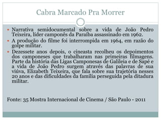 Cabra Marcado Pra Morrer
 Narrativa semidocumental sobre a vida de João Pedro
Teixeira, líder camponês da Paraíba assassinado em 1962.
 A produção do filme foi interrompida em 1964, em razão do
golpe militar.
 Dezessete anos depois, o cineasta recolheu os depoimentos
dos camponeses que trabalharam nas primeiras filmagens.
Parte da história das Ligas Camponesas de Galileia e de Sapé e
a vida de João Pedro surgem através das palavras de sua
viúva, Elizabeth Teixeira, que fala sobre sua trajetória nesses
20 anos e das dificuldades da família perseguida pela ditadura
militar.
Fonte: 35 Mostra Internacional de Cinema / São Paulo - 2011
 