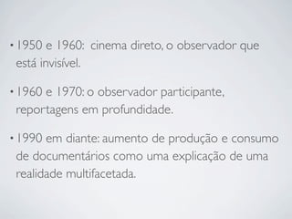 • 1950  e 1960: cinema direto, o observador que
 está invisível.

• 1960e 1970: o observador participante,
 reportagens em profundidade.

• 1990 em diante: aumento de produção e consumo
 de documentários como uma explicação de uma
 realidade multifacetada.
 
