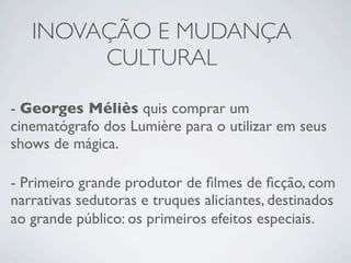 INOVAÇÃO E MUDANÇA
        CULTURAL

- Georges Méliès quis comprar um
cinematógrafo dos Lumière para o utilizar em seus
shows de mágica.

- Primeiro grande produtor de ﬁlmes de ﬁcção, com
narrativas sedutoras e truques aliciantes, destinados
ao grande público: os primeiros efeitos especiais.
 