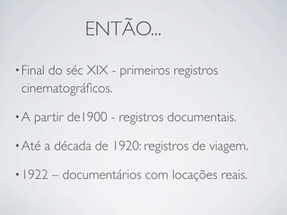 ENTÃO...
• Final
      do séc XIX - primeiros registros
 cinematográﬁcos.

•A   partir de1900 - registros documentais.

• Até   a década de 1920: registros de viagem.

• 1922    – documentários com locações reais.
 