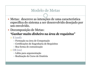 Modelo de Metas

 Metas: descreve as intenções de uma característica
  específica do sistema a ser desenvolvido desejado por
  um envolvido.
 Decomposição de Metas:
  “Ganhar muito dinheiro na área de requisitos”
    E (and):
      Formação   na área de Computação
      Certificações de Engenharia de Requisitos
      Boa forma de comunicação
    OR (ou)
      Lábia para argumentação
      Realização de Curso de Oratória
 