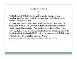 Referências

 POHL, Klaus; RUPP, Chris. Requirements Engineering
  Fundamental: a study guide for the certified professional. Santa
  Barbara: RockyNook, 2011.
 TORNQUIST, Martin; NANNINI, Paulo Henrique; DIAZ PINAYA,
  Jorge Luiz. CPRE - FL Quick Guide: Certified Professional for
  Requirements Engineering - Foundadion Level. Brasil: T&M, 2011.
 FRÜHAUF, Karol. et. Alli. Syllabus: Profissional para Engenharia de
  Requisitos Certificado pelo IREB - Nível Fundamental.s/l: IREB, 2011.
 Wikipedia(2008). Modelos Ciclo de Vida.
  <http://pt.wikipedia.org/wiki/Modelos_ciclo_de_vida>.
 