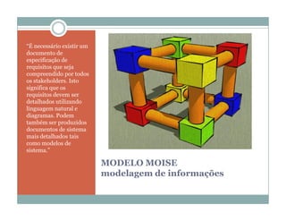 “É necessário existir um
documento de
especificação de
requisitos que seja
compreendido por todos
os stakeholders. Isto
significa que os
requisitos devem ser
detalhados utilizando
linguagem natural e
diagramas. Podem
também ser produzidos
documentos de sistema
mais detalhados tais
como modelos de
sistema.”

                           MODELO MOISE
                           modelagem de informações
 