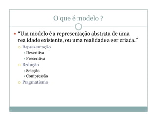 O que é modelo ?

 “Um modelo é a representação abstrata de uma
 realidade existente, ou uma realidade a ser criada.”
    Representação
      Descritiva
      Prescritiva

    Redução
      Seleção
      Compressão

    Pragmatismo
 