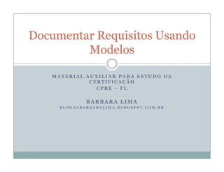 Documentar Requisitos Usando
         Modelos

   MATERIAL AUXILIAR PARA ESTUDO DA
             CERTIFICAÇÃO
               CPRE – FL


             BARBARA LIMA
     BLOGDABARBARALIMA.BLOGSPOT.COM.BR
 