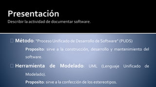Método: “Proceso Unificado de Desarrollo de Software” (PUDS) 
Proposito: sirve a la construcción, desarrollo y mantenimiento del 
software. 
Herramienta de Modelado: UML (Lenguaje Unificado de 
Modelado). 
Proposito: sirve a la confección de los estereotipos. 
 