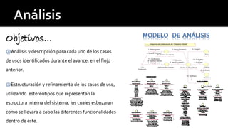 Objetivos… 
@Análisis y descripción para cada uno de los casos 
de usos identificados durante el avance, en el flujo 
anterior. 
@Estructuración y refinamiento de los casos de uso, 
utilizando estereotipos que representan la 
estructura interna del sistema, los cuales esbozaran 
como se llevara a cabo las diferentes funcionalidades 
dentro de éste. 
: Gte 
Producción 
9: Copiar() 
12: Guardar() 
13: Cerrar() 
: Gestor de Reg.Cliente : Cliente 
: IE-Ventana de Cliente- 
11: Confirmar() 
6: Ingresar Datos() 
: IS-Form.Reg.Cliente- 
: País 
: Provincia 
Diagrama de Colaboración de: "Registrar Cliente" 
: Tipo Cliente 
1: Seleccionar() 
4: Mostrar Cliente() 
5: Seleccionar() 
3: Buscar() 
8: Verificar() 
10: Verificar() 
2: Iniciar Proceso() 
7: Verificar Datos() 
 