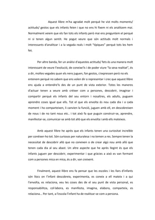 Aquest llibre m'ha agradat molt perquè he vist molts moments/
actituds/ gestos que els infants feien i que no ens hi fixem ni els analitzem mai.
Normalment veiem que els fan tots els infants però mai ens preguntem el perquè
ni si tenen algun sentit. He pogut veure que són actituds molt normals i
interessants d'analitzar i a la vegada reals i molt “típiques” perquè tots les hem
fet.
Per altre banda, fer un anàlisi d'aquestes actituds/ fets és una manera molt
interessant de veure l’evolució, de coneixe’ls i de poder viure “la seva realitat”, és
a dir, moltes vegades quan els nens juguen, fan gestos, s'expressen però no els
entenem perquè no sabem que ens volen dir o representar i crec que aquest llibre
ens ajuda a entendre'ls des de un punt de vista exterior. Totes les maneres
d'actuar tenen a veure amb créixer com a persones, descobrir, imaginar i
compartir perquè els infants del seu entorn i nosaltres, els adults, puguem
aprendre coses igual que ells. Tot el que els envolta és nou cada dia i a cada
moment i ho comparteixen, li canvien la funció, juguen amb ell, en descobreixen
de nous i de no tant nous etc.. i tot això fa que puguin construir-se, aprendre,
manifestar-se, comunicar-se amb tot allò que els envolta i amb ells mateixos.
Amb aquest llibre he après que els infants tenen una curiositat increïble
per conèixer-ho tot. Són curiosos per naturalesa i no temen a res. Sempre tenen la
necessitat de descobrir allò que no coneixen o de crear algú nou amb allò que
tenen cada dia al seu abast. Un altre aspecte que he après llegint és que els
infants juguen per descobrir, experimentar i que gràcies a això es van formant
com a persones mica en mica, és a dir, van creixent.
Finalment, aquest llibre ens fa pensar que les escoles i les llars d’infants
són llocs on l’infant descobreix, experimenta, es coneix a ell mateix i a qui
l’envolta, es relaciona, veu les coses des de el seu punt de vista personal, es
responsabilitza, col·labora, es manifesta, imagina, elabora, comparteix, es
relaciona... Per tant, a l’escola l’infant ha de realitzar-se com a persona.
 