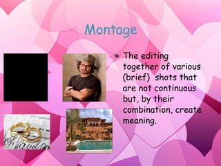 Montage The editing together of various (brief)  shots that are not continuous but, by their combination, create meaning. 