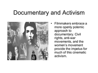 Documentary and Activism Filmmakers embrace a more openly polemic approach to documentary. Civil rights, anti-war movements, and the women’s movement provide the impetus for much of this cinematic activism. 