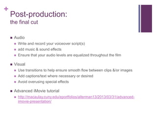 +
    Post-production:
    the final cut

       Audio
           Write and record your voiceover script(s)
           add music & sound effects
           Ensure that your audio levels are equalized throughout the film

       Visual
           Use transitions to help ensure smooth flow between clips &/or images
           Add captions/text where necessary or desired
           Avoid overusing special effects

       Advanced iMovie tutorial
           http://macaulay.cuny.edu/eportfolios/alterman13/2013/03/31/advanced-
            imovie-presentation/
 
