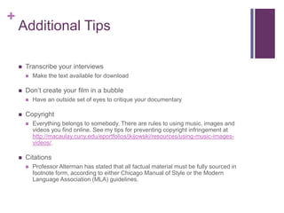 +
    Additional Tips

       Transcribe your interviews
           Make the text available for download

       Don’t create your film in a bubble
           Have an outside set of eyes to critique your documentary

       Copyright
           Everything belongs to somebody. There are rules to using music, images and
            videos you find online. See my tips for preventing copyright infringement at
            http://macaulay.cuny.edu/eportfolios/jkijowski/resources/using-music-images-
            videos/.

       Citations
           Professor Alterman has stated that all factual material must be fully sourced in
            footnote form, according to either Chicago Manual of Style or the Modern
            Language Association (MLA) guidelines.
 