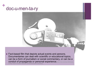 +
    documentary




       Fact-based film that depicts actual events and persons.
        Documentaries can deal with scientific or educational topics,
        can be a form of journalism or social commentary, or can be a
        conduit of propaganda or personal experience.(from the Concise Dictionary
        at http://www.merriam-webster.com/dictionary/documentary)
 