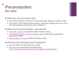 +
    Pre-production:
    the vision

       What story do you want to tell?
           Do some research to hone in on the particular angle you want to take.
           Fact check, find historical documents, download images for use in your
            film (remember to document your citations!)

       Watch some documentaries—get inspired!
           Feed Me a Story by local filmmaker Teresa Loong
           The National Parks: America’s Best Idea by Ken Burns (extended
            preview on PBS)
           Raising Adam Lanza by PBS’ Frontline series

       What are your limitations and constraints?
           Do you have the resources you need?
           You can rent equipment from Macaulay:
            http://macaulay.cuny.edu/community/doit/av-request-form/
 