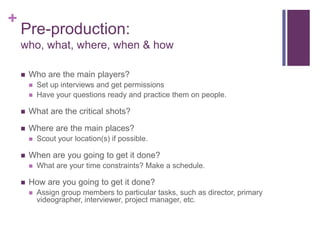 +
    Pre-production:
    who, what, where, when & how

       Who are the main players?
           Set up interviews and get permissions
           Have your questions ready and practice them on people.

       What are the critical shots?

       Where are the main places?
           Scout your location(s) if possible.

       When are you going to get it done?
           What are your time constraints? Make a schedule.

       How are you going to get it done?
           Assign group members to particular tasks, such as director, primary
            videographer, interviewer, project manager, etc.
 