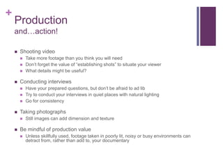 +
    Production
    and…action!

       Shooting video
           Take more footage than you think you will need
           Don’t forget the value of “establishing shots” to situate your viewer
           What details might be useful?

       Conducting interviews
           Have your prepared questions, but don’t be afraid to ad lib
           Try to conduct your interviews in quiet places with natural lighting
           Go for consistency

       Taking photographs
           Still images can add dimension and texture

       Be mindful of production value
           Unless skillfully used, footage taken in poorly lit, noisy or busy environments can
            detract from, rather than add to, your documentary
 