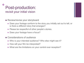 +
    Post-production:
    revisit your initial vision

       Review/revise your storyboard
           Does your footage conform to the story you initially set out to tell, or
            is there a different story that emerges?
           Please be respectful of other people’s stories.
           Does your footage have a focus?

       Considerations of audience
           Who is your intended audience? Who else might see it?
           How will your film be interpreted?
           What are the limitations on your control over reception?
 