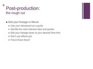 +
    Post-production:
    the rough cut

       Edit your footage in iMovie
           Use your storyboard as a guide
           Identify the most relevant clips and quotes
           Edit your footage down to your desired time limit
           Don’t use effects yet
           Focus focus focus!
 