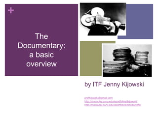 +

         The
    Documentary:
       a basic
      overview

                   by ITF Jenny Kijowski

                   profkijowski@gmail.com
                   http://macaulay.cuny.edu/eportfolios/jkijowski/
                   http://macaulay.cuny.edu/eportfolios/brooklynitfs/
 