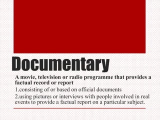 DocumentaryA movie, television or radio programme that provides a
factual record or report
1.consisting of or based on official documents
2.using pictures or interviews with people involved in real
events to provide a factual report on a particular subject.
 