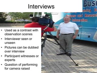 Interviews
• Used as a contrast with
observation scenes
• Interviewer seen or
unseen
• Pictures can be dubbed
over interview
• Participant witnesses or
experts
• Question of performing
for camera raised
 