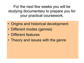For the next few weeks you will be
studying documentary to prepare you for
your practical coursework.
• Origins and historical development
• Different modes (genres)
• Different features
• Theory and issues with the genre
 