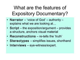 What are the features of
Expository Documentary?
• Narrator – ‘voice of God’ – authority –
explains what we are looking at…
• Script – the exposition/argument – provides
a structure, anchors visual material
• Reconstructions – re-tells the ‘truth’
• Stereotypes – simplifies issues, shorthand
• Interviews – eye-witness/expert.
 