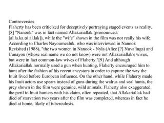 Controversies
Flaherty has been criticized for deceptively portraying staged events as reality.
[8] "Nanook" was in fact named Allakariallak (pronounced:
[al.la.ka. i.al.lak]), while the "wife" shown in the film was not really his wife.ɢ
According to Charles Nayoumealuk, who was interviewed in Nanook
Revisited (1988), "the two women in Nanook - Nyla (Alice [?] Nuvalinga) and
Cunayou (whose real name we do not know) were not Allakariallak's wives,
but were in fact common-law wives of Flaherty."[9] And although
Allakariallak normally used a gun when hunting, Flaherty encouraged him to
hunt after the fashion of his recent ancestors in order to capture the way the
Inuit lived before European influence. On the other hand, while Flaherty made
his Inuit actors use spears instead of guns during the walrus and seal hunts, the
prey shown in the film were genuine, wild animals. Flaherty also exaggerated
the peril to Inuit hunters with his claim, often repeated, that Allakariallak had
died of starvation two years after the film was completed, whereas in fact he
died at home, likely of tuberculosis.
 