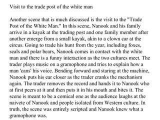 Visit to the trade post of the white man
Another scene that is much discussed is the visit to the "Trade
Post of the White Man." In this scene, Nanook and his family
arrive in a kayak at the trading post and one family member after
another emerge from a small kayak, akin to a clown car at the
circus. Going to trade his hunt from the year, including foxes,
seals and polar bears, Nanook comes in contact with the white
man and there is a funny interaction as the two cultures meet. The
trader plays music on a gramophone and tries to explain how a
man 'cans' his voice. Bending forward and staring at the machine,
Nanook puts his ear closer as the trader cranks the mechanism
again. The trader removes the record and hands it to Nanook who
at first peers at it and then puts it in his mouth and bites it. The
scene is meant to be a comical one as the audience laughs at the
naivete of Nanook and people isolated from Western culture. In
truth, the scene was entirely scripted and Nanook knew what a
gramophone was.
 
