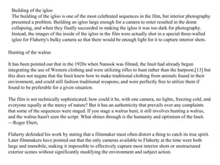 Hunting of the walrus
It has been pointed out that in the 1920s when Nanook was filmed, the Inuit had already begun
integrating the use of Western clothing and were utilizing rifles to hunt rather than the harpoon;[13] but
this does not negate that the Inuit knew how to make traditional clothing from animals found in their
environment, and could still fashion traditional weapons; and were perfectly free to utilize them if
found to be preferable for a given situation.
The film is not technically sophisticated; how could it be, with one camera, no lights, freezing cold, and
everyone equally at the mercy of nature? But it has an authenticity that prevails over any complaints
that some of the sequences were staged. If you stage a walrus hunt, it still involves hunting a walrus,
and the walrus hasn't seen the script. What shines through is the humanity and optimism of the Inuit.
—Roger Ebert,
Flaherty defended his work by stating that a filmmaker must often distort a thing to catch its true spirit.
Later filmmakers have pointed out that the only cameras available to Flaherty at the time were both
large and immobile, making it impossible to effectively capture most interior shots or unstructured
exterior scenes without significantly modifying the environment and subject action.
Building of the igloo
The building of the igloo is one of the most celebrated sequences in the film, but interior photography
presented a problem. Building an igloo large enough for a camera to enter resulted in the dome
collapsing, and when they finally succeeded in making the igloo it was too dark for photography.
Instead, the images of the inside of the igloo in the film were actually shot in a special three-walled
igloo for Flaherty's bulky camera so that there would be enough light for it to capture interior shots.
 