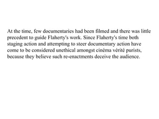 At the time, few documentaries had been filmed and there was little
precedent to guide Flaherty's work. Since Flaherty's time both
staging action and attempting to steer documentary action have
come to be considered unethical amongst cinéma vérité purists,
because they believe such re-enactments deceive the audience.
 