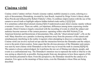 Cinéma vérité
Cinéma vérité (/ s n mə v r te /; French: [sinema ve ite], truthful cinema) is a term, referring to aˈ ɪ ɨ ɛ ɨˈ ɪ ʁ
style of documentary filmmaking, invented by Jean Rouch, inspired by Dziga Vertov's theory about
Kino-Pravda and influenced by Robert Flaherty’s films. It combines improvisation with the use of the
camera to unveil truth or highlight subjects hidden behind crude reality.[1][2][3][4]
It is sometimes called observational cinema,[5][6] if understood as pure direct cinema: mainly without
a narrator's voice-over. There are subtle, yet important, differences among terms expressing similar
concepts. Direct Cinema is largely concerned with the recording of events in which the subject and
audience become unaware of the camera presence: operating within what Bill Nichols,[7] an
American historian and theoretician of documentary film, calls the "observational mode", a fly on the
wall. Many therefore see a paradox in drawing attention away from the presence of the camera and
simultaneously interfering in the reality it registers when attempting to discover a cinematic truth.
Cinéma vérité can involve stylized set-ups and the interaction between the filmmaker and the subject,
even to the point of provocation. Some argue that the obvious presence of the filmmaker and camera
was seen by most cinéma vérité filmmakers as the best way to reveal the truth in cinema.[8][9][10]
The camera is always acknowledged, for it performs the raw act of filming real objects, people, and
events in a confrontational way. The filmmaker's intention was to represent the truth in what he or she
was seeing as objectively as possible, freeing people from any deceptions in how those aspects of life
were formerly presented to them. From this perspective, the filmmaker should be the catalyst of a
situation. Few agree on the meanings of these terms, even the filmmakers whose films are being
described.
 
