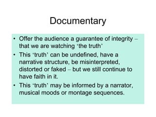 Documentary
• Offer the audience a guarantee of integrity –
that we are watching ‘the truth’
• This ‘truth’ can be undefined, have a
narrative structure, be misinterpreted,
distorted or faked – but we still continue to
have faith in it.
• This ‘truth’ may be informed by a narrator,
musical moods or montage sequences.
 
