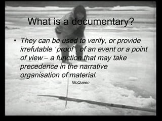 What is a documentary?
• They can be used to verify, or provide
irrefutable ‘proof’, of an event or a point
of view – a function that may take
precedence in the narrative
organisation of material.
McQueen
 