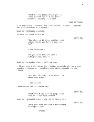 4
"What to you think drawn you to
these games? How did you find
yourself getting into it?"
CUTS BETWEEN:
SLOW KEN BURNS - SHOWING ACHIEVED PHOTOS, FOOTAGE; ANYTHING
WHICH ILLUSTRATES HIS ANSWERS.
HEAD ON INTERVIEW FOOTAGE.
FOOTAGE OF THEIR GAMEPLAY.
CUTS TO:
"So, what is it like working with
things which you have a passion
for"
~ His response ~
"Do you have family? Like a
wife/partner, kids?"
Head on interview shot - talking head.
~ If so, ask a bit about his family, possibly giving a more
emotive response or revealing more about himself to the
viewer ~
"And what do they think about the
games you play?"
~ His answer ~
CARRYING ON THE INTERVIEW SHOT.
CUTS TO:
"What would you say to people who
want to start Warhammer?"
HEAD ON INTERVIEW SHOT - MEDIUM TO CLOSE UP -
CUTS TO:
"Have you ever entered a tournament
or competition?
(MORE)
 