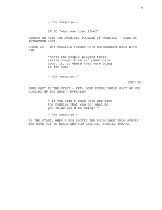 5
~ His response ~
IF SO "what was that like?"
CARRYS ON WITH THE ARCHIVED FOOTAGE IF POSSIBLE - HEAD ON
INTERVIEW SHOT.
CLOSE UP - ANY POSSIBLE THINGS HE'S WON/BROUGHT BACK WITH
HIM
"Where the people playing there
really competitive and passionate
about it, or where they more doing
it for fun?
~ His response ~
CUTS TO:
SAME SHOT AS THE START - EXT- LONG ESTABLISHING SHOT OF HIM
CLOSING UP THE SHOP - EVERNING
" If you didn't work here and have
the hobbies that you do, what do
you think you'd be doing? "
~ His response ~
AS THE START, WHEN A BUS BLOCKS THE SHOPS SHOT FROM ACROSS
THE ROAD CUT TO BLACK AND RUN CREDITS, SPECIAL THANKS.
 