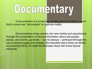 A documentary is a broad term to describe a non-fiction movie 
that in some way "documents" or captures reality. 
Documentaries bring viewers into new worlds and experiences 
through the presentation of factual information about real people, 
places, and events, generally -- but not always -- portrayed through the 
use of actual images and artifacts. But factuality alone does not define 
documentary films; it's what the filmmaker does with those factual 
elements. 
 