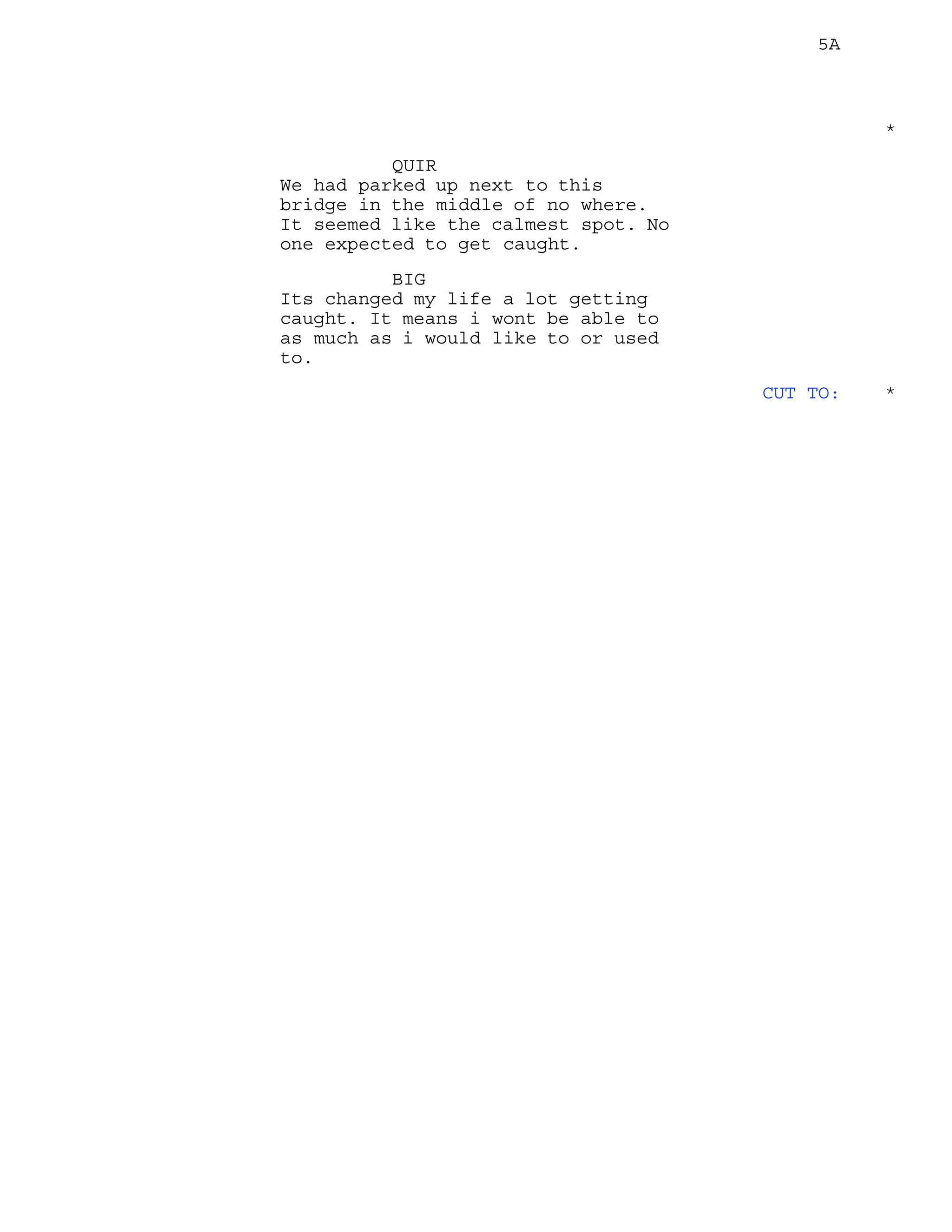 5A
*
QUIR
We had parked up next to this
bridge in the middle of no where.
It seemed like the calmest spot. No
one expected to get caught.
BIG
Its changed my life a lot getting
caught. It means i wont be able to
as much as i would like to or used
to.
CUT TO: *
 