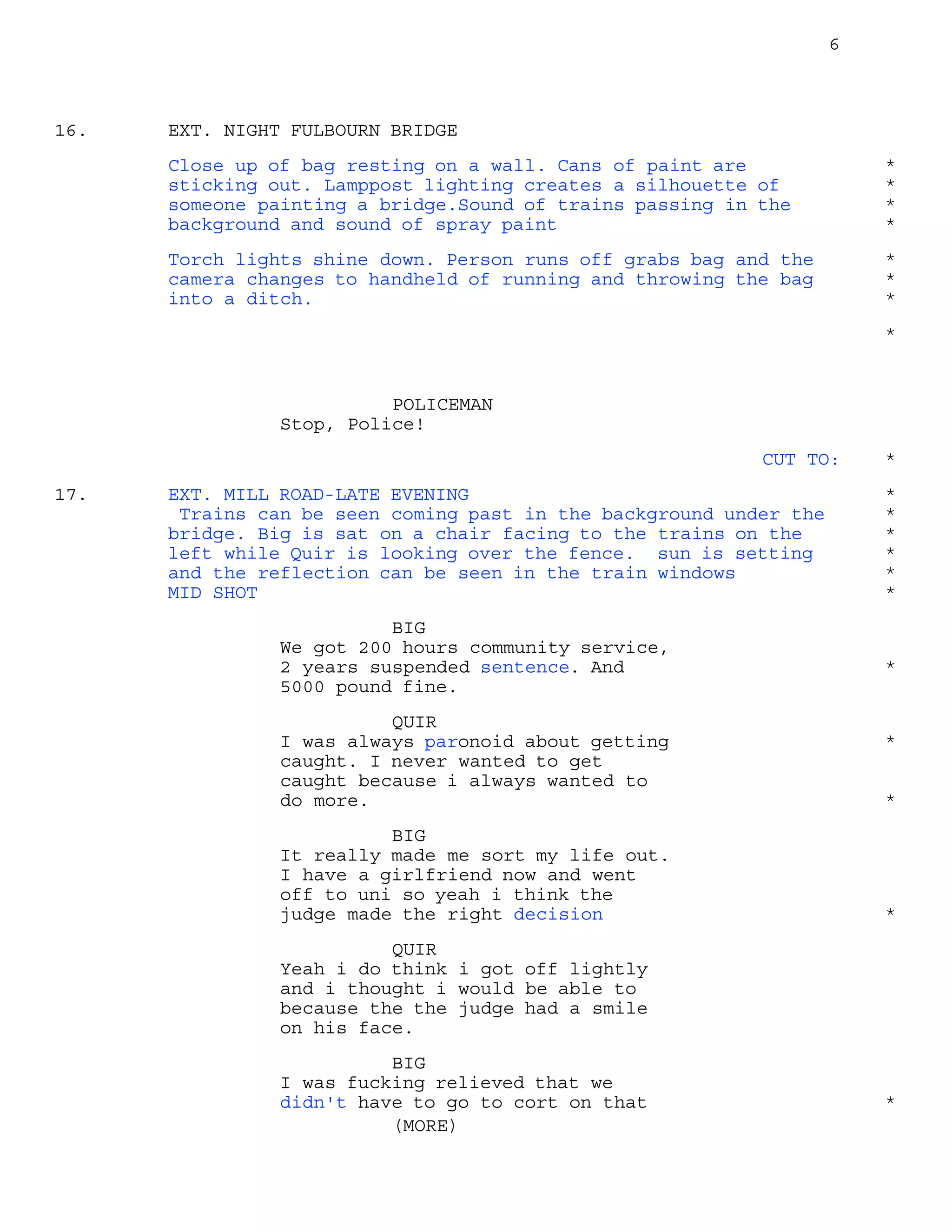 6
EXT. NIGHT FULBOURN BRIDGE16.
Close up of bag resting on a wall. Cans of paint are *
sticking out. Lamppost lighting creates a silhouette of *
someone painting a bridge.Sound of trains passing in the *
background and sound of spray paint *
Torch lights shine down. Person runs off grabs bag and the *
camera changes to handheld of running and throwing the bag *
into a ditch. *
*
POLICEMAN
Stop, Police!
CUT TO: *
EXT. MILL ROAD-LATE EVENING17. *
Trains can be seen coming past in the background under the *
bridge. Big is sat on a chair facing to the trains on the *
left while Quir is looking over the fence. sun is setting *
and the reflection can be seen in the train windows *
MID SHOT *
BIG
We got 200 hours community service,
2 years suspended sentence. And *
5000 pound fine.
QUIR
I was always paronoid about getting *
caught. I never wanted to get
caught because i always wanted to
do more. *
BIG
It really made me sort my life out.
I have a girlfriend now and went
off to uni so yeah i think the
judge made the right decision *
QUIR
Yeah i do think i got off lightly
and i thought i would be able to
because the the judge had a smile
on his face.
BIG
I was fucking relieved that we
didn't have to go to cort on that
(MORE)
*
 