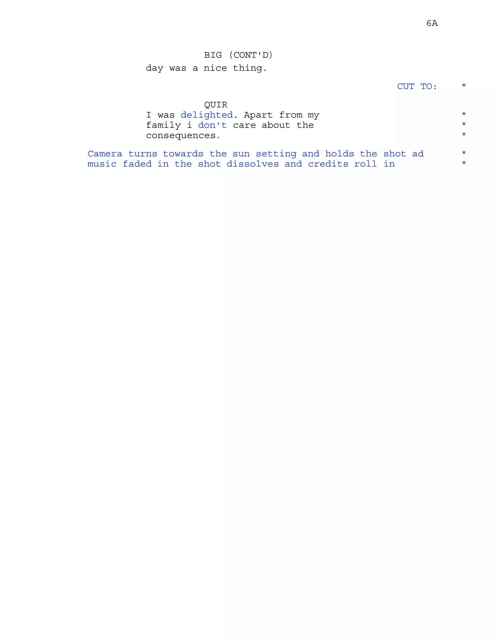 6A
day was a nice thing.
BIG (CONT'D)
CUT TO: *
QUIR
I was delighted. Apart from my *
family i don't care about the *
consequences. *
Camera turns towards the sun setting and holds the shot ad *
music faded in the shot dissolves and credits roll in *
 