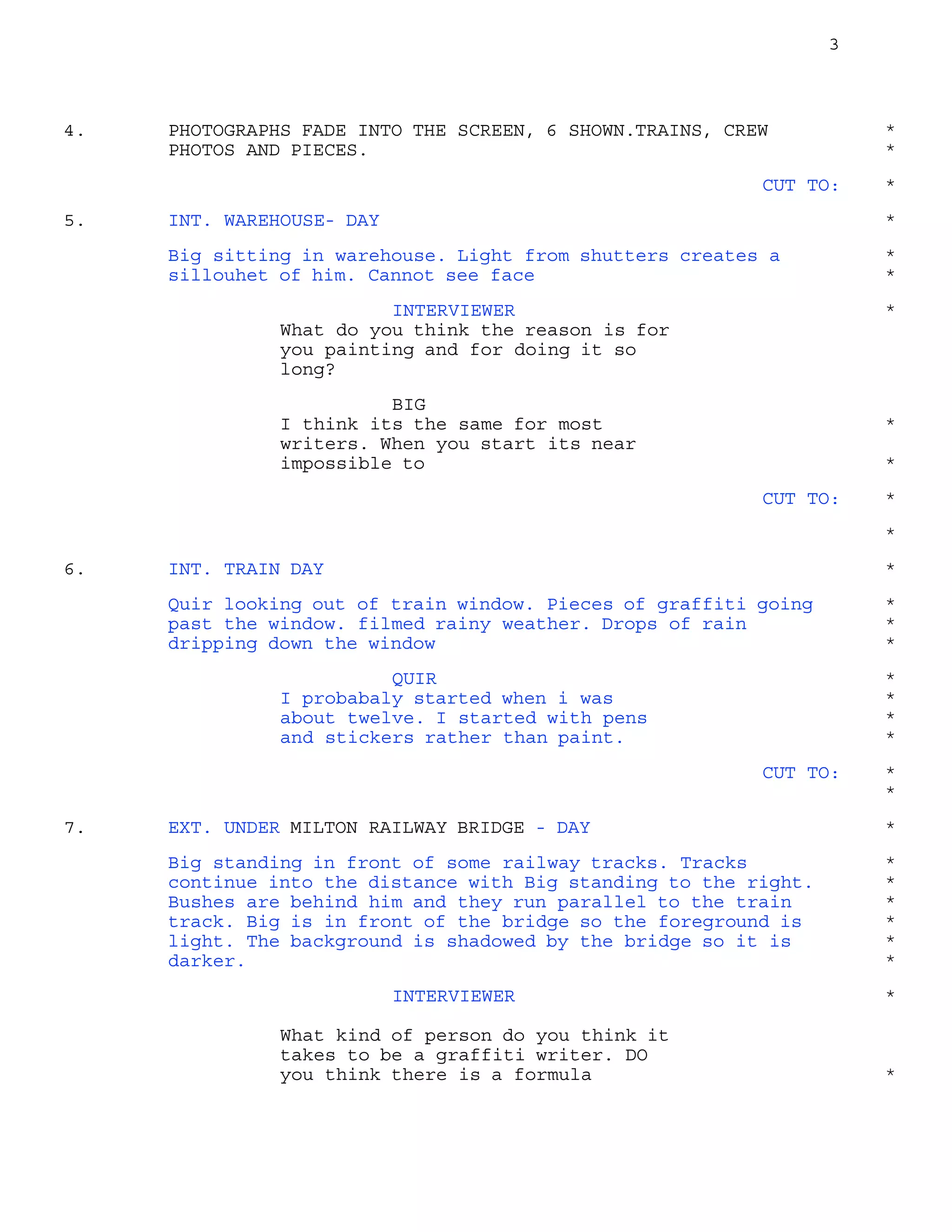 3
PHOTOGRAPHS FADE INTO THE SCREEN, 6 SHOWN.TRAINS, CREW4. *
PHOTOS AND PIECES. *
CUT TO: *
INT. WAREHOUSE- DAY5. *
Big sitting in warehouse. Light from shutters creates a *
sillouhet of him. Cannot see face *
INTERVIEWER *
What do you think the reason is for
you painting and for doing it so
long?
BIG
I think its the same for most *
writers. When you start its near
impossible to *
CUT TO: *
*
INT. TRAIN DAY6. *
Quir looking out of train window. Pieces of graffiti going *
past the window. filmed rainy weather. Drops of rain *
dripping down the window *
QUIR *
I probabaly started when i was *
about twelve. I started with pens *
and stickers rather than paint. *
CUT TO: *
*
EXT. UNDER MILTON RAILWAY BRIDGE - DAY7. *
Big standing in front of some railway tracks. Tracks *
continue into the distance with Big standing to the right. *
Bushes are behind him and they run parallel to the train *
track. Big is in front of the bridge so the foreground is *
light. The background is shadowed by the bridge so it is *
darker. *
INTERVIEWER *
What kind of person do you think it
takes to be a graffiti writer. DO
you think there is a formula *
 