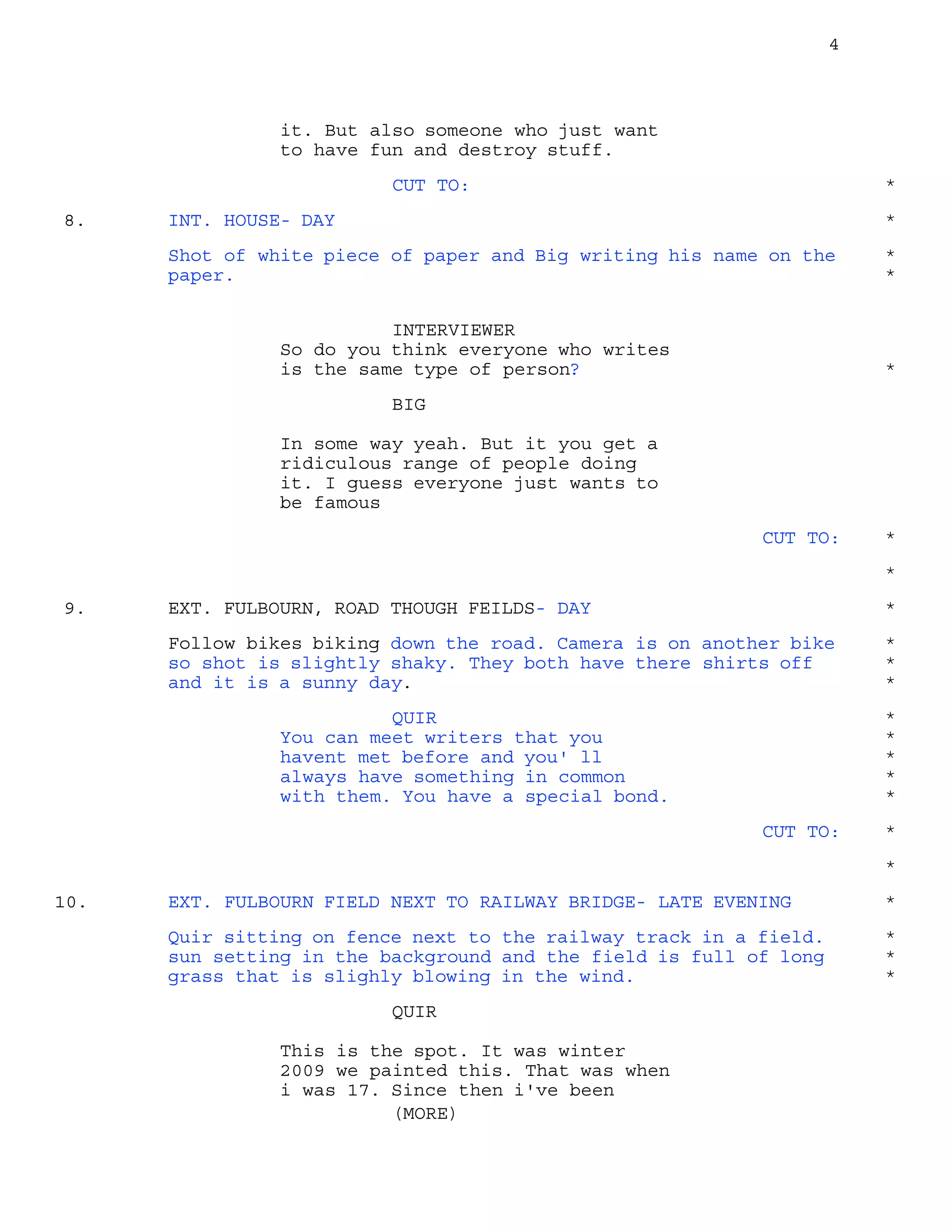 4
it. But also someone who just want
to have fun and destroy stuff.
CUT TO: *
INT. HOUSE- DAY8. *
Shot of white piece of paper and Big writing his name on the *
paper. *
INTERVIEWER
So do you think everyone who writes
is the same type of person? *
BIG
In some way yeah. But it you get a
ridiculous range of people doing
it. I guess everyone just wants to
be famous
CUT TO: *
*
EXT. FULBOURN, ROAD THOUGH FEILDS- DAY9. *
Follow bikes biking down the road. Camera is on another bike *
so shot is slightly shaky. They both have there shirts off *
and it is a sunny day. *
QUIR *
You can meet writers that you *
havent met before and you' ll *
always have something in common *
with them. You have a special bond. *
CUT TO: *
*
EXT. FULBOURN FIELD NEXT TO RAILWAY BRIDGE- LATE EVENING10. *
Quir sitting on fence next to the railway track in a field. *
sun setting in the background and the field is full of long *
grass that is slighly blowing in the wind. *
QUIR
This is the spot. It was winter
2009 we painted this. That was when
i was 17. Since then i've been
(MORE)
 