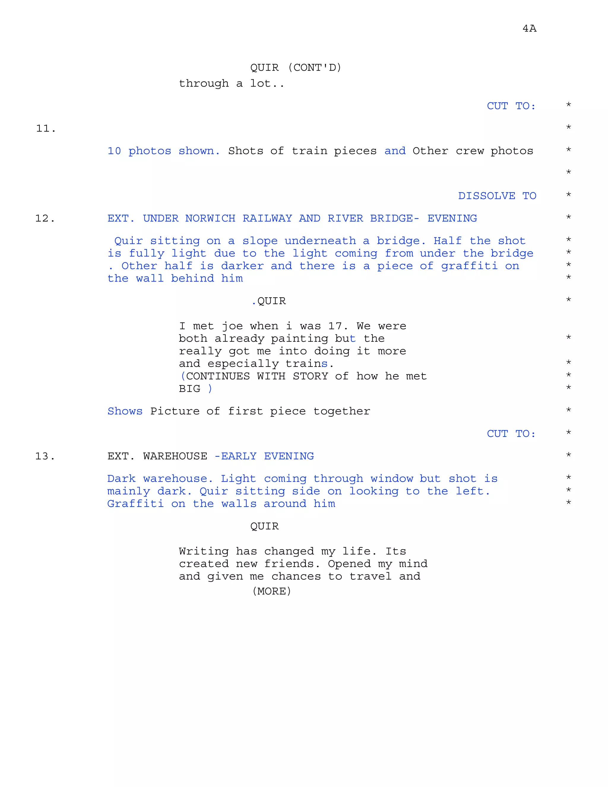 4A
through a lot..
QUIR (CONT'D)
CUT TO: *
11. *
10 photos shown. Shots of train pieces and Other crew photos *
*
DISSOLVE TO *
EXT. UNDER NORWICH RAILWAY AND RIVER BRIDGE- EVENING12. *
Quir sitting on a slope underneath a bridge. Half the shot *
is fully light due to the light coming from under the bridge *
. Other half is darker and there is a piece of graffiti on *
the wall behind him *
.QUIR *
I met joe when i was 17. We were
both already painting but the *
really got me into doing it more
and especially trains. *
(CONTINUES WITH STORY of how he met *
BIG ) *
Shows Picture of first piece together *
CUT TO: *
EXT. WAREHOUSE -EARLY EVENING13. *
Dark warehouse. Light coming through window but shot is *
mainly dark. Quir sitting side on looking to the left. *
Graffiti on the walls around him *
QUIR
Writing has changed my life. Its
created new friends. Opened my mind
and given me chances to travel and
(MORE)
 